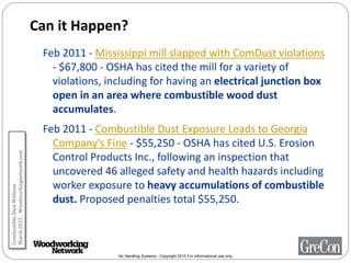 Air Handling Systems - Copyright 2015 For informational use only
Can it Happen?
Feb 2011 - Mississippi mill slapped with ComDust violations
- $67,800 - OSHA has cited the mill for a variety of
violations, including for having an electrical junction box
open in an area where combustible wood dust
accumulates.
Feb 2011 - Combustible Dust Exposure Leads to Georgia
Company's Fine - $55,250 - OSHA has cited U.S. Erosion
Control Products Inc., following an inspection that
uncovered 46 alleged safety and health hazards including
worker exposure to heavy accumulations of combustible
dust. Proposed penalties total $55,250.
CombustibleDustWebinar
March2015-Woodworkingnetwork.com
 