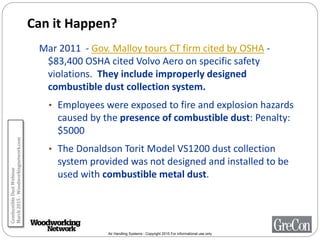 Air Handling Systems - Copyright 2015 For informational use only
Can it Happen?
Mar 2011 - Gov. Malloy tours CT firm cited by OSHA -
$83,400 OSHA cited Volvo Aero on specific safety
violations. They include improperly designed
combustible dust collection system.
• Employees were exposed to fire and explosion hazards
caused by the presence of combustible dust: Penalty:
$5000
• The Donaldson Torit Model VS1200 dust collection
system provided was not designed and installed to be
used with combustible metal dust.
CombustibleDustWebinar
March2015-Woodworkingnetwork.com
 