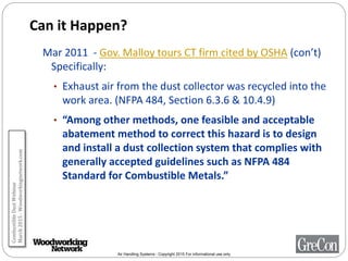 Air Handling Systems - Copyright 2015 For informational use only
Can it Happen?
Mar 2011 - Gov. Malloy tours CT firm cited by OSHA (con’t)
Specifically:
• Exhaust air from the dust collector was recycled into the
work area. (NFPA 484, Section 6.3.6 & 10.4.9)
• “Among other methods, one feasible and acceptable
abatement method to correct this hazard is to design
and install a dust collection system that complies with
generally accepted guidelines such as NFPA 484
Standard for Combustible Metals.”
CombustibleDustWebinar
March2015-Woodworkingnetwork.com
 