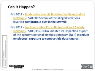 Air Handling Systems - Copyright 2015 For informational use only
Can it Happen?
Feb 2012 - Sandersville sawmill fined for health and safety
violations - $78,000 Several of the alleged violations
involved combustible dust in the sawmill.
Feb 2012 - Franklin Lumber Co. in Bude cited for 22 safety
violations - $103,356. OSHA initiated its inspection as part
of the agency's national emphasis program (NEP) to reduce
employees' exposure to combustible dust hazards.
CombustibleDustWebinar
March2015-Woodworkingnetwork.com
 