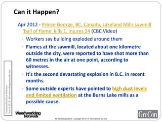 Air Handling Systems - Copyright 2015 For informational use only
Can it Happen?
Apr 2012 - Prince George, BC, Canada, Lakeland Mills sawmill
‘ball of flame’ kills 1, injures 24 (CBC Video)
• Workers say building exploded around them
• Flames at the sawmill, located about one kilometre
outside the city, were reported to have shot more than
60 metres in the air at one point, according to
witnesses.
• It's the second devastating explosion in B.C. in recent
months.
• Some outside experts have pointed to high dust levels
and limited ventilation at the Burns Lake mills as a
possible cause.
CombustibleDustWebinar
March2015-Woodworkingnetwork.com
 