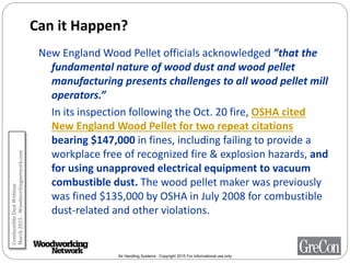 Air Handling Systems - Copyright 2015 For informational use only
Can it Happen?
New England Wood Pellet officials acknowledged ”that the
fundamental nature of wood dust and wood pellet
manufacturing presents challenges to all wood pellet mill
operators.”
In its inspection following the Oct. 20 fire, OSHA cited
New England Wood Pellet for two repeat citations
bearing $147,000 in fines, including failing to provide a
workplace free of recognized fire & explosion hazards, and
for using unapproved electrical equipment to vacuum
combustible dust. The wood pellet maker was previously
was fined $135,000 by OSHA in July 2008 for combustible
dust-related and other violations.
CombustibleDustWebinar
March2015-Woodworkingnetwork.com
 