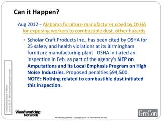 Air Handling Systems - Copyright 2015 For informational use only
Can it Happen?
Aug 2012 - Alabama furniture manufacturer cited by OSHA
for exposing workers to combustible dust, other hazards
• Scholar Craft Products Inc., has been cited by OSHA for
25 safety and health violations at its Birmingham
furniture manufacturing plant . OSHA initiated an
inspection in Feb. as part of the agency's NEP on
Amputations and its Local Emphasis Program on High
Noise Industries. Proposed penalties $94,500.
NOTE: Nothing related to combustible dust initiated
this inspection.
CombustibleDustWebinar
March2015-Woodworkingnetwork.com
 