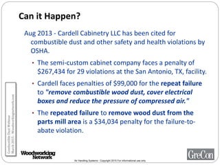 Air Handling Systems - Copyright 2015 For informational use only
Can it Happen?
Aug 2013 - Cardell Cabinetry LLC has been cited for
combustible dust and other safety and health violations by
OSHA.
• The semi-custom cabinet company faces a penalty of
$267,434 for 29 violations at the San Antonio, TX, facility.
• Cardell faces penalties of $99,000 for the repeat failure
to "remove combustible wood dust, cover electrical
boxes and reduce the pressure of compressed air."
• The repeated failure to remove wood dust from the
parts mill area is a $34,034 penalty for the failure-to-
abate violation.
CombustibleDustWebinar
March2015-Woodworkingnetwork.com
 