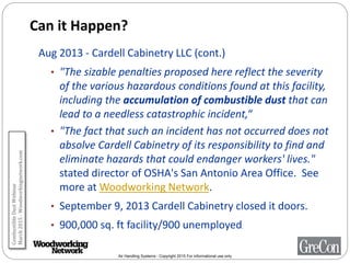 Air Handling Systems - Copyright 2015 For informational use only
Can it Happen?
Aug 2013 - Cardell Cabinetry LLC (cont.)
• "The sizable penalties proposed here reflect the severity
of the various hazardous conditions found at this facility,
including the accumulation of combustible dust that can
lead to a needless catastrophic incident,“
• "The fact that such an incident has not occurred does not
absolve Cardell Cabinetry of its responsibility to find and
eliminate hazards that could endanger workers' lives."
stated director of OSHA's San Antonio Area Office. See
more at Woodworking Network.
• September 9, 2013 Cardell Cabinetry closed it doors.
• 900,000 sq. ft facility/900 unemployed.
CombustibleDustWebinar
March2015-Woodworkingnetwork.com
 