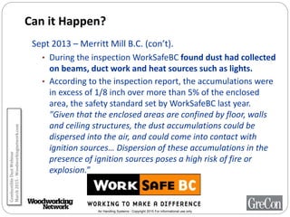 Air Handling Systems - Copyright 2015 For informational use only
Can it Happen?
Sept 2013 – Merritt Mill B.C. (con’t).
• During the inspection WorkSafeBC found dust had collected
on beams, duct work and heat sources such as lights.
• According to the inspection report, the accumulations were
in excess of 1/8 inch over more than 5% of the enclosed
area, the safety standard set by WorkSafeBC last year.
"Given that the enclosed areas are confined by floor, walls
and ceiling structures, the dust accumulations could be
dispersed into the air, and could come into contact with
ignition sources… Dispersion of these accumulations in the
presence of ignition sources poses a high risk of fire or
explosion.”
CombustibleDustWebinar
March2015-Woodworkingnetwork.com
 