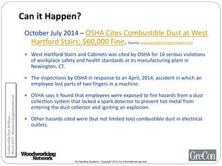 Air Handling Systems - Copyright 2015 For informational use only
Can it Happen?
October July 2014 – OSHA Cites Combustible Dust at West
Hartford Stairs; $60,000 Fine. Source www.woodworkingnetwork.com
 West Hartford Stairs and Cabinets was cited by OSHA for 16 serious violations
of workplace safety and health standards at its manufacturing plant in
Newington, CT.
 The inspections by OSHA in response to an April, 2014, accident in which an
employee lost parts of two fingers in a machine.
 OSHA says it found that employees were exposed to fire hazards from a dust
collection system that lacked a spark detector to prevent hot metal from
entering the dust collector and igniting an explosion.
 Other hazards cited were (but not limited too) combustible dust in electrical
outlets.
CombustibleDustWebinar
March2015-Woodworkingnetwork.com
 
