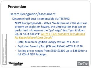 Air Handling Systems - Copyright 2015 For informational use only
Prevention
Hazard Recognition/Assessment
Determining if dust is combustible via TESTING
NFPA 652 (proposed) – states “To determine if the dust can
present an explosion hazard, the simplest test that can be
performed is known as the “go/no/go” test “yes, it blows
up, or no, it doesn’t” ASTM E 1226 Standard Test Method
for Explosibility of Dust Clouds”
• (MIE) Minimum Ignition Energy test ASTM E-2019
• Explosion Severity Test (KSt and PMAX) ASTM E-1226
• Testing prices ranges from $350-$1300 up to $3850 for a
full OSHA NEP Package.
CombustibleDustWebinar
March2015-Woodworkingnetwork.com
 