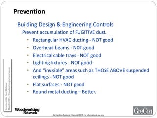 Air Handling Systems - Copyright 2015 For informational use only
Prevention
Building Design & Engineering Controls
Prevent accumulation of FUGITIVE dust.
• Rectangular HVAC ducting - NOT good
• Overhead beams - NOT good
• Electrical cable trays - NOT good
• Lighting fixtures - NOT good
• And “invisible” areas such as THOSE ABOVE suspended
ceilings - NOT good
• Flat surfaces - NOT good
• Round metal ducting – Better.
CombustibleDustWebinar
March2015-Woodworkingnetwork.com
 