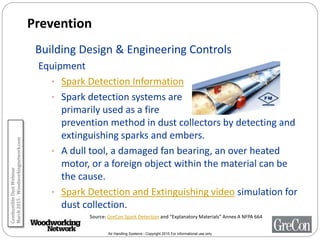 Air Handling Systems - Copyright 2015 For informational use only
Prevention
Building Design & Engineering Controls
Equipment
• Spark Detection Information
• Spark detection systems are
primarily used as a fire
prevention method in dust collectors by detecting and
extinguishing sparks and embers.
• A dull tool, a damaged fan bearing, an over heated
motor, or a foreign object within the material can be
the cause.
• Spark Detection and Extinguishing video simulation for
dust collection.
Source: GreCon Spark Detection and “Explanatory Materials” Annex A NFPA 664
CombustibleDustWebinar
March2015-Woodworkingnetwork.com
 