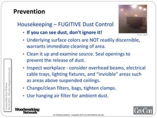 Air Handling Systems - Copyright 2015 For informational use only
Prevention
Housekeeping – FUGITIVE Dust Control
• If you can see dust, don’t ignore it!
• Underlying surface colors are NOT readily discernible,
warrants immediate cleaning of area.
• Clean it up and examine source. Seal openings to
prevent the release of dust.
• Inspect workplace - consider overhead beams, electrical
cable trays, lighting fixtures, and “invisible” areas such
as areas above suspended ceilings.
• Change/clean filters, bags, tighten clamps.
• Use hanging air filter for ambient dust.
Photo: OSHA
CombustibleDustWebinar
March2015-Woodworkingnetwork.com
 