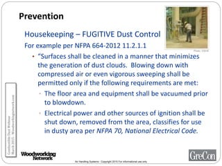 Air Handling Systems - Copyright 2015 For informational use only
Prevention
Housekeeping – FUGITIVE Dust Control
For example per NFPA 664-2012 11.2.1.1
• “Surfaces shall be cleaned in a manner that minimizes
the generation of dust clouds. Blowing down with
compressed air or even vigorous sweeping shall be
permitted only if the following requirements are met:
• The floor area and equipment shall be vacuumed prior
to blowdown.
• Electrical power and other sources of ignition shall be
shut down, removed from the area, classifies for use
in dusty area per NFPA 70, National Electrical Code.
Photo: OSHA
CombustibleDustWebinar
March2015-Woodworkingnetwork.com
 