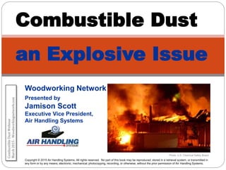 Woodworking Network
Presented by
Jamison Scott
Executive Vice President,
Air Handling Systems
Combustible Dust
an Explosive Issue
Copyright © 2015 Air Handling Systems. All rights reserved. No part of this book may be reproduced, stored in a retrieval system, or transmitted in
any form or by any means, electronic, mechanical, photocopying, recording, or otherwise, without the prior permission of Air Handling Systems.
Photo: U.S. Chemical Safety Board
CombustibleDustWebinar
March2015-Woodworkingnetwork.com
 