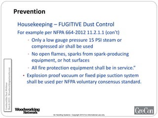 Air Handling Systems - Copyright 2015 For informational use only
Prevention
Housekeeping – FUGITIVE Dust Control
For example per NFPA 664-2012 11.2.1.1 (con’t)
• Only a low gauge pressure 15 PSI steam or
compressed air shall be used
• No open flames, sparks from spark-producing
equipment, or hot surfaces
• All fire protection equipment shall be in service.”
• Explosion proof vacuum or fixed pipe suction system
shall be used per NFPA voluntary consensus standard.
CombustibleDustWebinar
March2015-Woodworkingnetwork.com
 