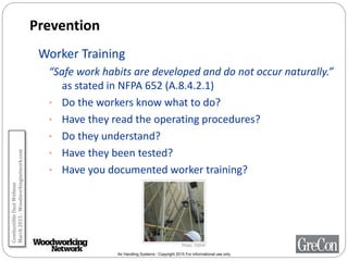 Air Handling Systems - Copyright 2015 For informational use only
Prevention
Worker Training
“Safe work habits are developed and do not occur naturally.”
as stated in NFPA 652 (A.8.4.2.1)
• Do the workers know what to do?
• Have they read the operating procedures?
• Do they understand?
• Have they been tested?
• Have you documented worker training?
Photo: OSHA
CombustibleDustWebinar
March2015-Woodworkingnetwork.com
 