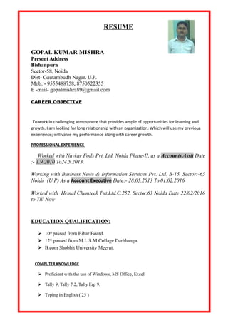 RESUME
GOPAL KUMAR MISHRA
Present Address
Bishanpura
Sector-58, Noida
Dist- Gautambudh Nagar. U.P.
Mob: - 9555488758, 8750522355
E -mail- gopalmishra89@gmail.com
CAREER OBJECTIVE
To work in challenging atmosphere that provides ample of opportunities for learning and
growth. I am looking for long relationship with an organization. Which will use my previous
experience; will value my performance along with career growth.
PROFESSIONAL EXPERIENCE
Worked with Navkar Foils Pvt. Ltd. Noida Phase-II, as a Accounts Asstt Date
:- 1.9.2010 To24.5.2013.
Working with Business News & Information Services Pvt. Ltd. B-15, Sector:-65
Noida (U.P) As a Account Executive Date:- 28.05.2013 To 01.02.2016
Worked with Hemal Chemtech Pvt.Ltd.C.252, Sector.63 Noida Date 22/02/2016
to Till Now
EDUCATION QUALIFICATION:
 10th
passed from Bihar Board.
 12th
passed from M.L.S.M Collage Darbhanga.
 B.com Shobhit University Meerut.
COMPUTER KNOWLEDGE
 Proficient with the use of Windows, MS Office, Excel
 Tally 9, Tally 7.2, Tally Erp 9.
 Typing in English ( 25 )
 