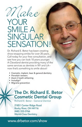 21851 Center Ridge Road
Rocky River, OH 44116
(440) 333-3766
World-Class Dentistry
www.drbetor.com/show
Dr. Richard E. Betor has been creating
show-stopping smiles for over 20 years.
Call today for your free consultation, and
see how you can look 10 years younger.
A Cleveland dentist providing many of the
same services as dentists in NY and LA--
now that’s something to smile about!
YOUR
SMILE A
SINGULAR
SensatioN!
Make
Richard E. Betor - General Dentist
•	 Cosmetic, implant, laser & general dentistry
•	 Porcelain veneers
•	 Zoom 2 teeth whitening
•	 Invisalign®
•	 Migraine prevention
 