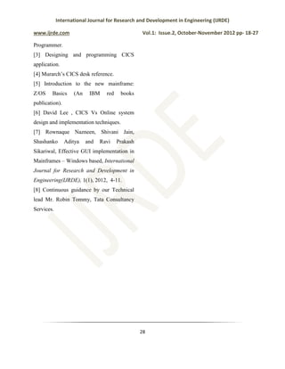 International Journal for Research and Development in Engineering (IJRDE)
www.ijrde.com Vol.1: Issue.2, October-November 2012 pp- 18-27
28
Programmer.
[3] Designing and programming CICS
application.
[4] Murarch’s CICS desk reference.
[5] Introduction to the new mainframe:
Z/OS Basics (An IBM red books
publication).
[6] David Lee , CICS Vs Online system
design and implementation techniques.
[7] Rownaque Nazneen, Shivani Jain,
Shashanko Aditya and Ravi Prakash
Sikariwal, Effective GUI implementation in
Mainframes – Windows based, International
Journal for Research and Development in
Engineering(IJRDE), 1(1), 2012, 4-11.
[8] Continuous guidance by our Technical
lead Mr. Robin Tommy, Tata Consultancy
Services.
 