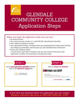 GLENDALE
COMMUNITY COLLEGE
Application Steps
Before you begin the application make sure you have:
•	An email account
•	Your social security number or a valid TIN (Tax identification Number)
•	Your address and phone number
•	Your educational history, including where you graduated from high school and the
last college you attended, and the years you last attended these institutions
•	Know your residency status
	 >>If you have a permanent resident card, you will need to know your alien
registration number, the issued date and expiration date.
Go to www.glendale.edu/SOS and then
click on the OpenCCC Apply box
Click on Create an Account
STEP 1: STEP 2:
If you have any questions about the application, you can contact
Student Outreach Services at 818-240-1000 Ext. 4767
 