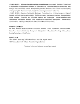 5/1995 - 8/2001: Administrative Assistant/AV Library Manager (Part-time) . Assisted IT Department
in development of comprehensive database for agency-wide use. Maintained agency’s television and radio
library of various audio/video formats. Participated in production of numerous new business pitches compiling
and organizing data of commercial reels. Coordinated recording sessions and editing time.
4/1986 - 5/1995: Executive Assistant to Chairman. Assisted chairman with daily management of global
business and North American administration. Confidential matters; organizational changes. Maintained salary
budget database. Organized and coordinated meetings and conferences. Handled extensive travel
arrangements and expense reporting. Daily contact with all client/agency management. Handled heavy
correspondence and composed draft emails, letters and staff memos for chairman.
COMPUTER SKILLS
MS Office – Microsoft Word, PowerPoint, Excel, Access, Publisher, Outlook. SCT Banner. Enterprise e-TIME,
Sales Force Customer Relationship Management. Also proficient in PageMaker. Knowledge of Lotus, Xerox
Desktop Publishing and Word Perfect.
EDUCATION
1984 Alfred G. Berner High School, Massapequa New York, Regents Diploma
1986 Nassau Community College – Associates Degree/Business
Professional and personal references furnished upon request.
 