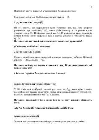 3

Під музику за стіл сідають 6 учасників гри. Команда Знатоків.
Гра триває до 6 очок. Найбільша кількість раундів – 12.
1 раунд (вчитель географії)
Не всі знають, що журавлиний клин будується так, що його сторони
утворюють кут приблизно 110, тобто лінія польоту зі стороною клина
утворює кут у 55. Приблизно такий кут 54 45 утворюють грані кристалів
алмаза. Кожна «нога» Ейфелової вежі в Парижі утворює з горизонтом також
кут 54.
Питання: що дає такий кут у кожному із зазначених прикладів?
(Стійкість, надійність, міцність)
2 раунд (вчитель біології)
Коник – стрибунець скаче по прямій великими і малими стрибками. Великий
стрибок – 12см, а малий – 7см.
Питання: як йому потрапити з точки А в точку В, що знаходиться від неї
на відстані 3 см ?
( Великих стрибків 2 вперед, маленьких 3 назад.)

3раунд (вчитель зарубіжної літератури)
У 10 років цей майбутній учений уже знав алгебру, геометрію і навіть
філософію, міг назвати всі сузір’я і своїми запитаннями заганяв у глухий кут.
Багатьом з нас відоме його імя – це Авіценна.
Питання: прослухайте його повне імя та за одну хвилину відтворіть
його.
Абу Алі Хусейн ібн Абдаллах ібн Хасан ібн Алі ібн Сіна.
4раунд(вчитель історії)
Знаючи, що круглим числом закінчується попереднє століття, скажіть:

 
