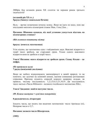 4

2000рік був останнім роком ХХ століття чи першим роком третього
тисячоліття?
(останній рік ХХ ст..)
5раунд (Запитує поштальон Печкін)
Нуль – зручне позначення початку шляху. Якщо ви їдете по шосе, повз вас
послідовно миготять кілометрові стовпи 10км, 11км,12км…
Питання: Шановна команда, від якої установи указується відстань на
кілометрових стовпах?
(Від головного поштампу міста)
6раунд (вчитель математики)
Усім відомо, що математика одна з найдавніших наук. Важливі відкриття в
теорії чисел зробили, ще стародавні греки. Тільки одного важливого
відкриття вони не зробили в теорії чисел.
Увага! Питання: якого відкриття не зробили греки. Скажу більше – це
цифра.
(Не придумали нуля)
7 раунд (невідомий дослідник)
Якщо ви любите відшуковувати закономірності в живій природі, то ви
помітите, що лусочки на ялиновій шишці, насіння соняшника розташовані
спіралями. Причому кількість спіралей кожного напрямку складає, як
правило, числову послідовність: 1,2,3,5,8,13,21,34,55…Ця послідовність
чисел зветься «Числа Фібоначі» - великого італійського математика ХІІст.
Увага! Завдання: знайти наступне число.
(89. Кожне наступне = сумі двох попередніх)
8 раунд(вчитель літератури)
Існують числа, що носять імя видатних математиків: число Архімеда (пі),
Неперове число е=2,7..
Питання: назвати число Шахерезади.
(1001)

 