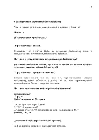 5

9 раунд(вчитель образотворчого мистецтва)
Чому в потягах стоп-крани завжди червоні, а в літаках – блакитні?
Поясніть.
(У літаках стоп-кранів немає.)
10 раунд(вчитель фізики)
Швидкість течії 3 км/год. Жаба, що наздоганяє Дюймовочку пливе зі
швидкістю течії за човником, який тягнуть метелики.
Питання: в чому помилився автор казки про Дюймовочку?
(не можна наздогнати човник, що пливе за течією та ще його тягнуть
метелики, рухаючись зі швидкістю течії)
11 раунд(вчитель трудового навчання)
Колони встановлюють так, що їхня вісь перпендикулярна площині
фундаменту, цвяхи забивають у дошку так, що вони перпендикулярні
площині дошки. Усе це – напрямок сили ваги.
Питання: як називають цей напрямок будівельники?
(вертикальний)
12 раунд
Бліц (3 питання по 20 секунд)
1.Який буде день через 6 днів?
2. 2010 рік високосний?
3. Скільки буде 456789 помножити на нуль і помножити на 567?
(четвер, ні , 0)
Додатковий раунд (грає лише один гравець)
За 1 хв потрібно назвати 15 математичних термінів.

 