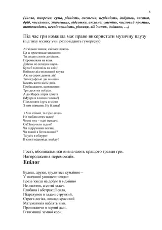 6

(число, теорема, сума, рівність, система, нерівність, добуток, частка,
дріб, чисельник, знаменник, відсотки, аксіома, степінь, числовий промінь,
тотожність, нескінченність, різниця, від’ємник, доданок, …)

Під час гри команда має право використати музичну паузу
(під тиху музику учні розповідають гумореску)
2.Скільки чашок, скільки ложокЦе ж простеньке завдання:
Ти додав слонів до кішок,
Перемножив на коня.
Дійсно не складна наукаБула б відповідь як слід!
Вийшло дід молодший внука
Аж на сорок девять літ!
Типографські дві машини
Косять жито вісім днів.
Проїжджають щохвилини
Три десятих поїздів.
А до Марса літрів триста
(Мудра в хлопця голова!)
Півхлопяти ідуть в місто
З ним півмами. Ну й дива!
3.Хоч співай, та гірко плачНе люблю отих задач!
Через них – одні невдачі.
Ох!Замучили задачі!
Чи підручники погані,
Чи такий я безталанний?
Та усіх я обдурюВ книзі відповідь знайду!

Гості, вболівальники визначають кращого гравця гри.
Нагородження переможців.

Епілог
Будеш, друже, трудитись сумлінно –
У навчанні уникнеш невдач
І розв’яжеш на добре й відмінно
Не десяток, а сотні задач.
Глибина і абстракції сила,
Підрахунок в задачі стрункий,
Строга логіка, виклад красивий
Математиків ваблять віки.
Проникаючи в зоряні далі,
В таємниці земної кори,

 