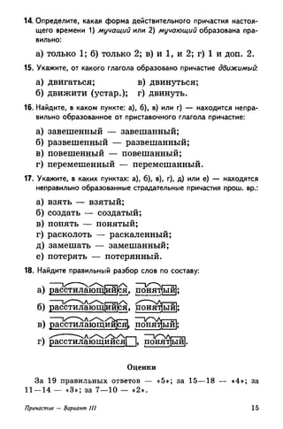 14. Определите, какая форма действительного причастия настоя­
щего времени 1) мучащий или 2) мучающий образована пра­
вильно:
а) только 1; б) только 2; в) и 1, и 2; г) 1 и доп. 2.
15. Укажите, от какого глагола образовано причастие движимый:
а) двигаться; в) двинуться;
б) движити (устар.); г) двинуть.
16. Найдите, в каком пункте: а), б), в) или г) — находится непра­
вильно образованное от приставочного глагола причастие:
а) завешенный — завешанный;
б) развешенный — развешанный;
в) повешенный — повешанный;
г) перемешенный — перемешанный.
17. Укажите, в каких пунктах: а), б), в), г), д) или е) — находятся
неправильно образованные страдательные причастия прош. вр.:
а) взять — взятый;
б) создать — создатый;
в) понять — понятый;
г) расколоть — раскаленный;
д) замешать — замешанный;
е) потерять — потерянный.
18. Найдите правильный разбор слов по составу:
/ а) расстилающейся, понятный);
б) расстилающейся, понят[ый|
в) расстилающийся!, понятый!
г) расстилающийся! |, понят)ыи|
Оценки
За 19 правильных ответов — «5»; за 15—18 — «4»; за
11 — 14 — «3»; за 7—10 — «2».
Причастие — Вариант III 15
 