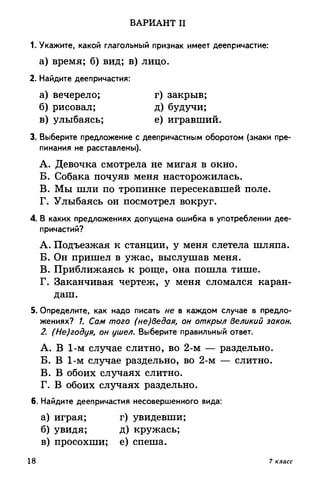 ВАРИАНТ II
1. Укажите, какой глагольный признак имеет деепричастие:
а) время; б) вид; в) лицо.
2. Найдите деепричастия:
а) вечерело; г) закрыв;
б) рисовал; д) будучи;
в) улыбаясь; е) игравший.
3. Выберите предложение с деепричастным оборотом (знаки пре­
пинания не расставлены).
A. Девочка смотрела не мигая в окно.
Б. Собака почуяв меня насторожилась.
B. Мы шли по тропинке пересекавшей поле.
Г. Улыбаясь он посмотрел вокруг.
4. В каких предложениях допущена ошибка в употреблении дее­
причастий?
A. Подъезжая к станции, у меня слетела шляпа.
Б. Он пришел в ужас, выслушав меня.
B. Приближаясь к роще, она пошла тише.
Г. Заканчивая чертеж, у меня сломался каран­
даш.
5. Определите, как надо писать не в каждом случае в предло­
жениях? /. Сам того (не)ведая, он открыл великий закон.
2. (Не)годуя, он ушел. Выберите правильный ответ.
A. В 1-м случае слитно, во 2-м — раздельно.
Б. В 1-м случае раздельно, во 2-м — слитно.
B. В обоих случаях слитно.
Г. В обоих случаях раздельно.
6. Найдите деепричастия несовершенного вида:
а) играя; г) увидевши;
б) увидя; д) кружась;
в) просохши; е) спеша.
18 7 класс
 