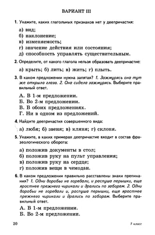 ВАРИАНТ III
1. Укажите, каких глагольных признаков нет у деепричастия:
а) вид;
б) наклонение;
в) изменяемость;
г) значение действия или состояния;
д) способность управлять существительным.
2. Определите, от какого глагола нельзя образовать деепричастие:
а) крыть; б) лить; в) жить; г) плыть.
3. В каком предложении нужна запятая? /. Зажмурясь она тут
же открыло глаза. 2. Она сидела зажмурясь. Выберите пра­
вильный ответ.
A. В 1-м предложении.
Б. Во 2-м предложении.
B. В обоих предложениях.
Г. Ни в одном из предложений.
4. Найдите деепричастия совершенного вида:
: а) любя; б) звеня; в) кляня; г) склоня.
5. Укажите, в каких примерах деепричастие входит в состав фра­
зеологического оборота:
а) положив документы в стол;
б) положив руку на пульт управления;
в) положив руку на сердце;
г) положив вещи в чемодан.
6. В каком предложении правильно расставлены знаки препина­
ния? /. Одни воробьи не горевали, и распуша перышки, еще
яростнее прежнего чирикали и дрались по заборам. 2. Одни
воробьи не горевали и, распуша перышки, еще яростнее
прежнего чирикали и дрались по заборам. Выберите пра­
вильный ответ.
А. В 1-м предложении.
Б. Во 2-м предложении.
20 7 класс
 