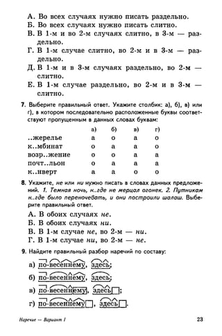 A. Во всех случаях нужно писать раздельно.
Б. Во всех случаях нужно писать слитно.
B. В 1-м и во 2-м случаях слитно, в 3-м — раз­
дельно.
Г. В 1-м случае слитно, во 2-м и в 3-м — раз­
дельно.
Д. В 1-м и в 3-м случаях раздельно, во 2-м —
слитно.
Е. В 1-м случае раздельно, во 2-м и в 3-м —
слитно.
. Выберите правильный ответ. Укажите столбик: а), б), в) или
г), в котором последовательно расположенные буквы соответ­
ствуют пропущенным в данных словах буквам:
..жерелье
комбинат
возражение
ПОЧТ-.ЛЬОН
к..нверт
а)
а
о
о
о
а
б)
о
а
о
а
а
в)
а
а
а
а
о
г)
о
о
а
а
о
8. Укажите, не или ни нужно писать в словах данных предложе­
ний. /. Темная ночь, н..где не мерцал огонек. 2. Путникам
н..где было переночевать, и они построили шалаш. Выбе­
рите правильный ответ.
A. В обоих случаях не.
Б. В обоих случаях ни.
B. В 1-м случае не, во 2-м — ни.
Г. В 1-м случае ни, во 2-м — не.
9. Найдите правильный разбор наречий по составу:
а) по-весеннему, здесь;
б) по-весеннему, здесь;
в) по-весенн|ему|, здесь! |;
г) по-весеннемуП, здесьП-
Наречие — Вариант I 23
 
