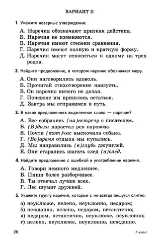 ВАРИАНТ II
1. Укажите неверные утверждения:
A. Наречия обозначают признак действия.
Б. Наречия не изменяются.
B. Наречия имеют степени сравнения.
Г. Наречия имеют полную и краткую форму.
Д. Наречия могут относиться к одному из трех
родов.
2. Найдите предложение, в котором наречие обозначает меру.
A. Они наговорились вдоволь.
Б. Прочитай стихотворение наизусть.
B. Он нарочно ничего не делал.
Г. Поневоле им пришлось остаться.
Д. Завтра мы отправимся в путь.
3. В каких предложениях выделенное слово — наречие?
A. Все собрались (на)встречу с писателем.
Б. (В)дали нарастал рев паровоза.
B. Почти (тот)час выскочила собака.
Г. (Во)время отдыха мы купались.
Д. Мы направились (в)глубь джунглей.
Е. Они старались шагать след (в)след.
4. Найдите предложение с ошибкой в употреблении наречия.
A. Говори немного медленнее.
Б. Пиши более разборчивее.
B. Ты отвечал лучше всех.
Г. Лес шумит дружней.
5. Укажите группу наречий, которые с не всегда пишутся слитно:
а) неуклюже, нелепо, неуклонно, недаром;
б) нежданно, нелепо, недаром, нетактично;
в) недаром, нетактично, неуклюже, неуклонно;
г) нелепо, неуклюже, неуклонно, нежданно.
26 7 класс
 