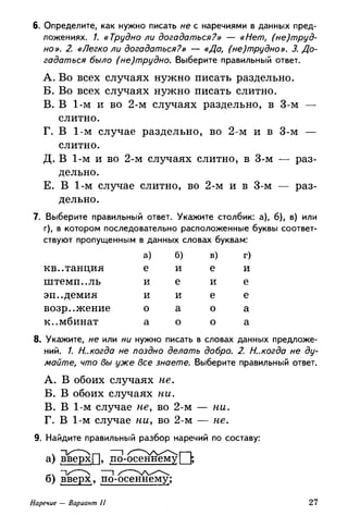 6. Определите, как нужно писать не с наречиями в данных пред­
ложениях. /. «Трудно ли догадаться?» — «Нет, (не)труд-
но». 2. «Легко ли догадаться?» — «Да, (не)трудно». 3. До­
гадаться было (не)трудно. Выберите правильный ответ.
A. Во всех случаях нужно писать раздельно.
Б. Во всех случаях нужно писать слитно.
B. В 1-м и во 2-м случаях раздельно, в 3-м —
слитно.
Г. В 1-м случае раздельно, во 2-м и в 3-м —
слитно.
Д. В 1-м и во 2-м случаях слитно, в 3-м — раз­
дельно.
Е. В 1-м случае слитно, во 2-м и в 3-м — раз­
дельно.
7. Выберите правильный ответ. Укажите столбик: а), б), в) или
г), в котором последовательно расположенные буквы соответ­
ствуют пропущенным в данных словах буквам:
квитанция
штемп..ль
эп..демия
возражение
комбинат
а)
е
и
и
о
а
б)
и
е
и
а
о
в)
е
и
е
о
о
г)
и
е
е
а
а
8. Укажите, не или ни нужно писать в словах данных предложе­
ний. /. И..когда не поздно делать добро. 2. И.,когда не ду­
майте, что вы уже все знаете. Выберите правильный ответ.
A. В обоих случаях не.
Б. В обоих случаях ни.
B. В 1-м случае не, во 2-м — ни.
Г. В 1-м случае ни, во 2-м — не.
9. Найдите правильный разбор наречий по составу:
а) вверх [~|> по-осеннему | [,
б) вверх, по-осеннему;
Наречие — Вариант II 27
 