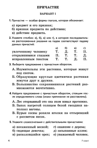 ПРИЧАСТИЕ
ВАРИАНТ I
1. Причастие — особая форма глагола, которая обозначает:
а) предмет и его признак;
б) признак предмета по действию;
в) действие предмета.
2. Укажите столбик: а), б), в) или г), в котором последователь­
но расположенные указания на падеж соответствуют падежу
данных причастий:
а) б) в) г)
увлеченному человеку Т. Д. Т. П.
открывшимися глазами П. Т. Т. Д.
исправленным текстом Т. Т. Д. П.
3. Выберите предложение с причастным оборотом.
A. Изумительны эти растения, которые живут
под снегом.
Б. Образующие круглые цветнички растения
жмутся друг к дружке.
B. Большинство сохранившихся растений раз­
множаются вегетативно.
4. Найдите предложения с причастным оборотом, стоящим пос­
ле определяемого слова (знаки препинания не расставлены).
A. Лес оторванный ото сна эхом взвыл протяжно.
Б. Запах нагретой солнцем белой гвоздики на­
полнял вагоны.
B. Бурые сосны роняли иголки на отсыревший
с рассветом песок.
5. Укажите словосочетания с действительными причастиями:
а) посаженный весной; г) опавшие с дерева;
б) сидящая девочка; д) засыпанные аллеи;
в) расколовшийся орех; е) уважаемый человек.
4 7 класс
 