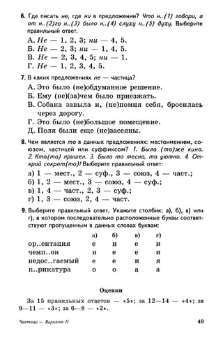6. Где писать не, где ни в предложении? Что н..(1) говори, а
от н..(2)го н..(3) было н..(4) слуху н..(5) духу. Выберите
правильный ответ.
A. Не — 1, 2, 3; ни — 4, 5.
Б. Не — 2, 3; ни — 1, 4, 5.
B. Не — 2, 3, 4, 5; ни — 1.
Г. Не — 1, 2, 3, 4, 5.
7. В каких предложениях не — частица?
A. Это было (не)обдуманное решение.
Б. Ему (не)(за)чем было приезжать.
B. Собака завыла и, (не)помня себя, бросилась
через дорогу.
Г. Это было (не)болыпое помещение.
Д. Поля были еще (не)засеяны.
8. Чем является то в данных предложениях: местоимением, со­
юзом, частицей или суффиксом? /. Было (то)же кино.
2. Кто (то) пришел. 3. Было то тесно, то уютно. 4. От­
крой секрет (то)! Выберите правильный ответ:
а) 1 — мест., 2 — суф., 3 — союз, 4 — част.;
б) 1, 2 — мест., 3 — союз, 4 — суф.;
в) 1, 4 — част., 2, 3 — суф.;
г) 1, 3 — союз, 2, 4 — част.
9. Выберите правильный ответ. Укажите столбик: а), б), в) или
г), в котором последовательно расположенные буквы соответ­
ствуют пропущенным в данных словах буквам:
ориентация
чемп..он
недос.гаемый
к..рикатура
За 15 правильны*
а)
е
и
е
о
б)
И
е
е
о
Оценки
: ответов «5*
в)
е
е
И
а
>; за
г)
и
и
я
а
12—14 «4»; за
Частица — Вариант И 49
 