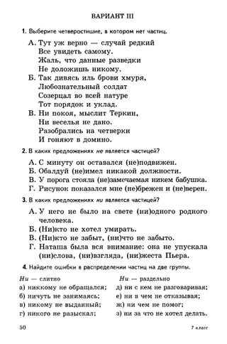 ВАРИАНТ III
1. Выберите четверостишие, в котором нет частиц.
A. Тут уж верно — случай редкий
Все увидеть самому.
Жаль, что данные разведки
Не доложишь никому.
Б. Так дивясь иль брови хмуря,
Любознательный солдат
Созерцал во всей натуре
Тот порядок и уклад.
B. Ни покоя, мыслит Теркин,
Ни веселья не дано.
Разобрались на четверки
И гоняют в домино.
2. В каких предложениях не является частицей?
A. С минуту он оставался (не)подвижен.
Б. Обалдуй (не)имел никакой должности.
B. У порога стояла (не)замечаемая никем бабушка.
Г. Рисунок показался мне (не)брежен и (не)верен.
3. В каких предложениях ни является частицей?
A. У него не было на свете (ни)одного родного
человека.
Б. (Ни)кто не хотел умирать.
B. (Ни)кто не забыт, (ни)что не забыто.
Г. Наташа была вся внимание: она не упускала
(ни)слова, (ни)взгляда, (ни)жеста Пьера.
4. Найдите ошибки в распределении частиц на две группы.
Ни — слитно Ни — раздельно
а) никкому не обращался; д) ни с кем не разговаривая;
б) ничуть не занимаясь; е) ни в чем не отказывая;
в) никому не выданный; ж) ни чем не помог;
г) никого не разыскал; з) ни за что не хотел делать.
50 7 класс
 