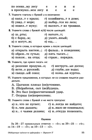 по осени..му лесу е е и и
в проснувшемся лесу и е и е
7. Укажите глаголы с буквой и в окончании:
а) капл..т с крыш; г) хозяйничает в доме;
б) увид..т море; д) выбер..тся из леса;
в) намел..т муку; е) выскоч..т из трамвая.
8. Укажите слова с буквой е(ё) после шипящей:
а) ш..рты; г) натолч..т;
б) с борщ..м; д) увлеченный;
в) о могуч..м; е) ещ.. .
9. Укажите слова, в которых нужен ь после шипящей:
а) открыть настеж..; г) фалып.. в поведении;
б) обреж..те сучья; д) пять тысяч..;
в) похож., на отца; е) страж., порядка.
10. Укажите, где нужно писать нк
а) решение продума..о; г) неструга..ые доски;
б) исти..о русский; д) глуби..ые воды;
в) свяще..ый союз; е) кожа..ая куртка.
11. Укажите предложения, в которых не со словами пишется раз­
дельно.
A. Цыганок плясал (не)утомимо.
Б. (Не)работая, сыт (не)будешь.
B. Это был (не)рассчитанный удар.
Г. Огурцы (не)пересолены.
12. Укажите слова с буквой е на месте пропуска:
а) н..что не пугает; г) н..когда не найдете;
б) н..чем дышать; д) н..мало не сомневался;
в) н.. с чьими делами; е) неоткуда позвонить.
Оценки
За 26—27 правильных ответов — «5»; за 20—25 — «4»;
за 14—19 — «3»; за 10—13 — «2».
Обобщающие задания по орфографии — Вариант II 55
 