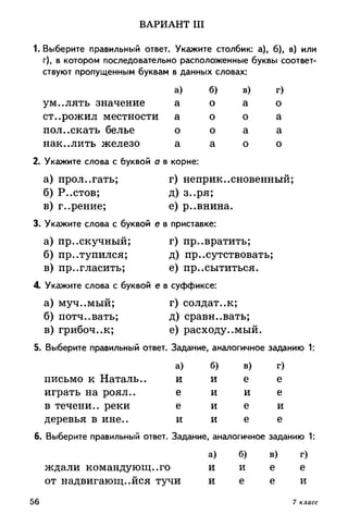 ВАРИАНТ III
1. Выберите правильный ответ. Укажите столбик: а), б), в) или
г), в котором последовательно расположенные буквы соответ­
ствуют пропущенным буквам в данных словах:
ум.,лять значение
ст..рожил местности
пол.,екать белье
нак..лить железо
а)
а
а
о
а
б)
о
о
о
а
в)
а
о
а
о
г)
о
а
а
о
2. Укажите слова с буквой а в корне:
а) прол.,гать; г) неприкосновенный;
б) Р..стов; д) з..ря;
в) г..рение; е) р..внина.
3. Укажите слова с буквой е в приставке:
а) пр..скучный; г) превратить;
б) пр..тупился; д) присутствовать;
в) пригласить; е) пресытиться.
4. Укажите слова с буквой е в суффиксе:
а) муч..мый; г) солдат., к;
б) потч..вать; д) сравнивать;
в) грибоч..к; е) расходуемый.
5. Выберите правильный ответ. Задание, аналогичное заданию 1:
письмо к Наталь..
играть на роял.,
в течени.. реки
деревья в ине..
6. Выберите правильный ответ. Задание, аналогичное заданию 1:
а) б) в) г)
ждали командующего и и е е
от надвигающейся тучи и е е и
а)
и
е
е
и
б)
и
и
и
и
в)
е
и
е
е
г)
е
е
и
е
56 7 класс
 