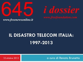 645
www.freenewsonline.it

i dossier
www.freefoundation.com

IL DISASTRO TELECOM ITALIA:
1997-2013
10 ottobre 2013

a cura di Renato Brunetta

 