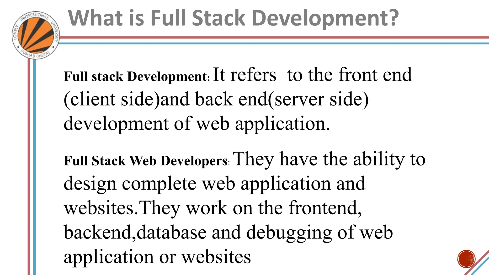 What is Full Stack Development?
Full stack Development: It refers to the front end
(client side)and back end(server side)
development of web application.
Full Stack Web Developers: They have the ability to
design complete web application and
websites.They work on the frontend,
backend,database and debugging of web
application or websites
 