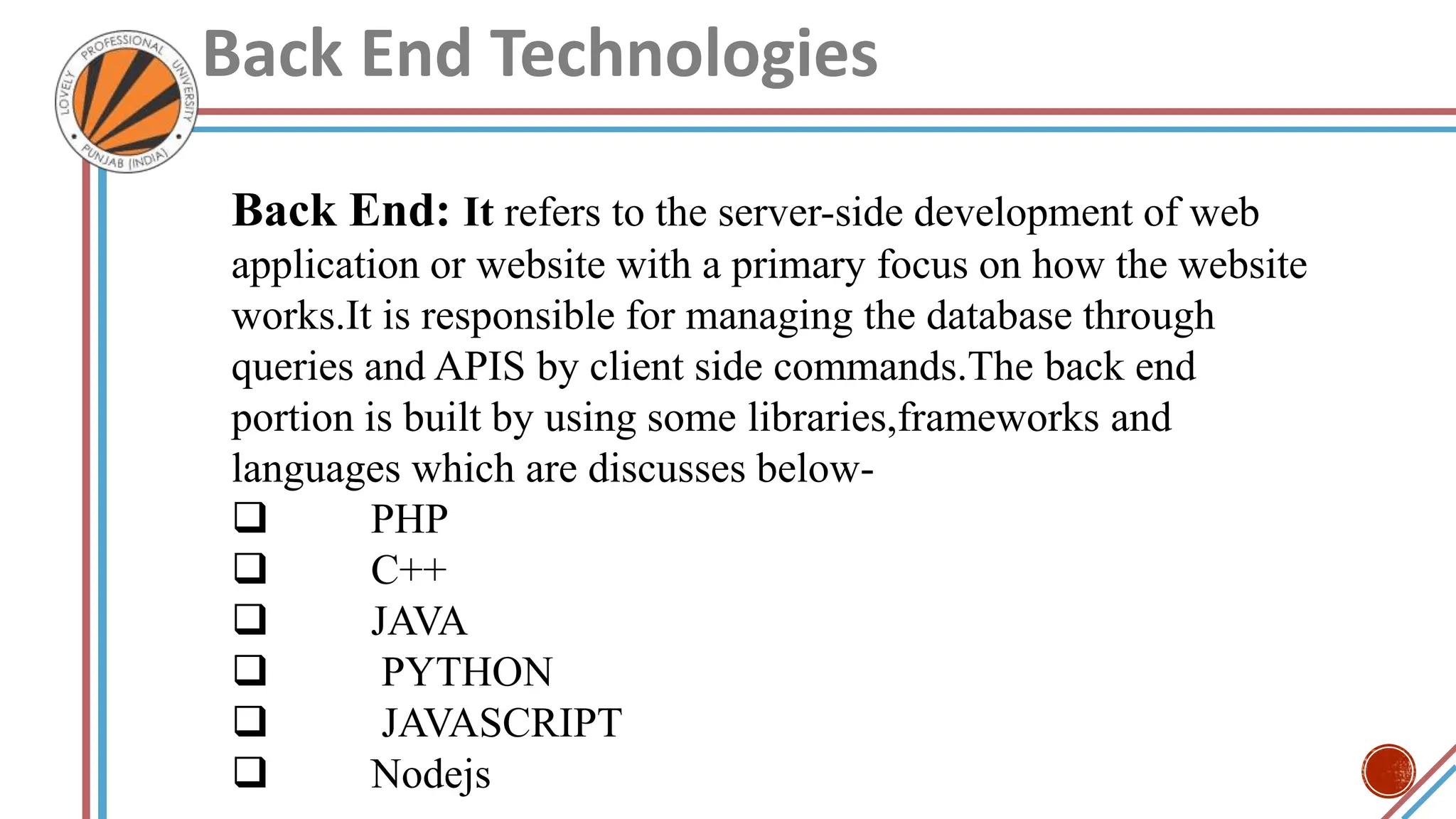 Back End Technologies
Back End: It refers to the server-side development of web
application or website with a primary focus on how the website
works.It is responsible for managing the database through
queries and APIS by client side commands.The back end
portion is built by using some libraries,frameworks and
languages which are discusses below-
 PHP
 C++
 JAVA
 PYTHON
 JAVASCRIPT
 Nodejs
 