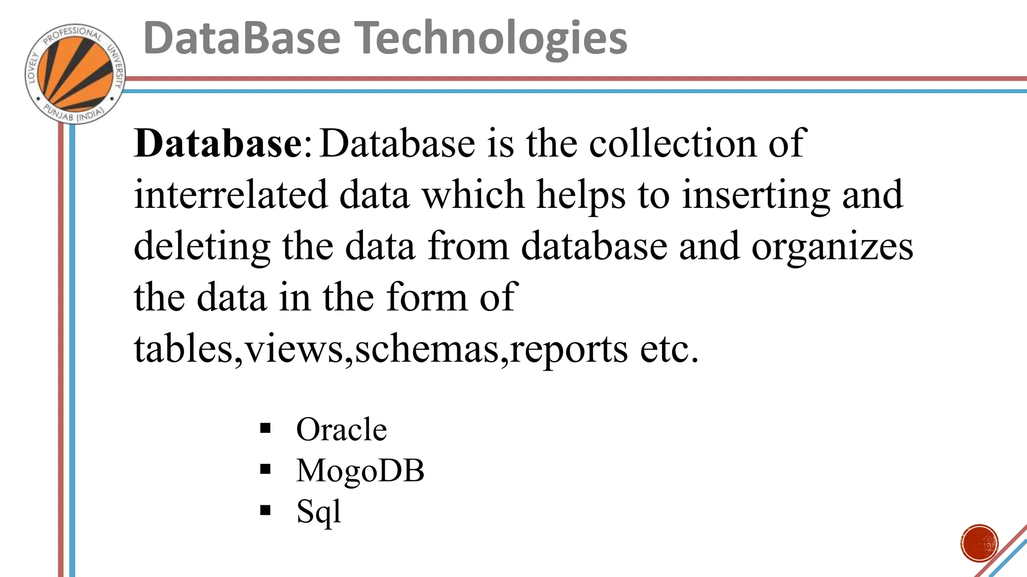 DataBase Technologies
Database:Database is the collection of
interrelated data which helps to inserting and
deleting the data from database and organizes
the data in the form of
tables,views,schemas,reports etc.
 Oracle
 MogoDB
 Sql
 