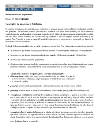 Del Examen Físico Segmentario:
EXAMEN DEL CORAZÓN
Conceptos de anatomía y fisiología.
El corazón, formado por dos aurículas y dos ventrículos, se ubica en la parte central del tórax (mediastino), entre los
dos pulmones. Se encuentra inclinado (de derecha a izquierda y de atrás hacia delante) y un poco rotado (el
ventrículo derecho queda adelante y la aurícula izquierda, atrás). Visto así, impresiona como una pirámide invertida,
con una "base" (donde se ubican las válvulas aórtica y pulmonar, a nivel del segundo espacio intercostal), y una
punta o "ápex" (donde se ubica la punta del ventrículo izquierdo, en el quinto espacio intercostal, por fuera de la
línea medio clavicular izquierda).
El detalle de la anatomía del corazón se puede encontrar en otros textos. Para esta revisión, conviene tener presente:
las estructuras que forman las cavidades derechas: aurícula, válvula tricúspide, ventrículo y válvula pulmonar.
las estructuras que forman las cavidades izquierdas: aurícula, válvula mitral, ventrículo, válvula aórtica.
las hojas que cubren el corazón (pericardio)
el flujo que sigue la sangre: desde las venas cavas a las cavidades derechas, luego al circuito pulmonar (arteria
pulmonar, pulmones, venas pulmonares), las cavidades izquierdas, la aorta y la circulación sistémica.
En relación a aspectos fisiopatológicos, conviene tener presente:
débito cardiaco: volumen de sangre que expulsa el corazón por minuto; depende de:
- el débito sistólico: volumen de sangre que eyecta el ventrículo en cada contracción
- la frecuencia cardiaca
precarga: presión con la que se llenan los ventrículos (por ejemplo, la presión venosa central)
poscarga: resistencia que se opone al vaciamiento de los ventrículos (por ejemplo, hipertensión arterial)
conceptos de estimulación eléctrica del corazón: el estímulo normalmente se genera en el nódulo sinusal
(en la parte más alta de la aurícula derecha), se propaga por las aurículas y llega al nódulo aurículo-
ventricular (ubicado en la parte baja del tabique interauricular), luego pasa al has de His, ramas derechas e
izquierdas, fibras de Purkinje y finalmente se estimula todo el miocardio. La rama izquierda del haz de His
tiene una división anterior y otra posterior. Este sistema de conducción (desde el has de His a las fibras de
Purkinje), transmite el impulso eléctrico más rápido que las mismas fibras del miocardio.
conceptos sobre irrigación del corazón: se efectúa a través de las arterias coronarias derecha e izquierda,
que nacen de la aorta, en la proximidad de la válvula aórtica. La arteria coronaria izquierda se divide en una
arteria descendente anterior y en una rama lateral, llamada circunfleja. Todas estas arterias, a su vez, generan
otras divisiones durante su recorrido.
 