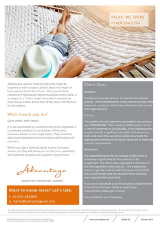 October 2016ISSUE 05Advantage Risk Solutions Ltd is authorised and regulated by the
Financial Conduct Authority (FCA). Firm reference number 629688.
www.advantageuk.net
Want to know more? Let’s talk:
t. 01256 483969
e. hello@advantageuk.net
Any views or opinions expressed in this briefing are for guidance only and are not intended as a substitute for appropriate professional guidance. We have taken all reasonable steps to
ensure the information contained herein is accurate at the time of writing but it should not be regarded as a complete or authoritative statement of law.
Additionally, specific limits of indemnity might be
required as well as explicit details about the length of
time policies should be in force. This is particularly
relevant to Professional Indemnity policies where cover is
arranged on a ‘claims made’ basis which necessitates
cover being in force at the time of the claim, not the time
of the incident.
What should you do?
Quite simply, seek advice!
It is not uncommon for contract terms to be negotiable if
considered unrealistic or prohibitive. Whilst your
insurance adviser is not a legal expert, they should be
able to give guidance on the insurance specifications of
contracts.
Before you sign a contract, speak to your insurance
adviser and they will advise you on the price, availability
and suitability of particular insurance requirements.
Client Story
Situation:
Company A provides services to several international
airlines. When tendering for a new client’s services, they
were sent a contract which they referred to both us and
their legal advisers.
Concern:
The Liability limit of indemnity stipulated in the contract
was $200,000,000. Their existing Liability policy carried
a limit of indemnity of £50,000,000. If not addressed this
would have left a significant shortfall in the event of a
claim and mean they would be unable to provide the
appropriate evidence of insurance necessary to meet the
contract requirements.
Resolution:
We negotiated terms for an increase in their limit of
indemnity in good time for the contract to be
progressed. The clients also negotiated a reduction in
the limit specified in the contract. This enabled the
client to sign the contract with the peace of mind that
they could comply with the contract terms and they
were appropriately protected.
If you are in any doubt as to the insurance requirements
of a contract and your ability to meet those
requirements, please get in touch.
Your protection is our business.
RELAX, WE SPEAK
PLAIN ENGLISH
 