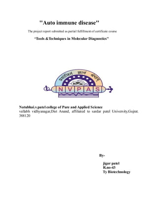 ''Auto immune disease''
The project report submitted as partial fulfillment of certificate course
''Tools &Techniques in Molecular Diagnostics''
Natubhai.v.patel college of Pure and Applied Science
vallabh vidhyanagar,Dist Anand, affiliated to sardar patel University,Gujrat.
388120
By-
jigar patel
R.no-43
Ty Biotechnology
 