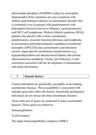 dinucleotide phosphate (NADPH) oxidase by neutrophils.
Hypomorphic RAG mutations are seen in patients with
midline granulomatous disease; an autoimmune disorder that
is commonly seen in patients with granulomatosis with
polyangiitis (formerly known as Wegener’s granulomatosis)
and NK/T cell lymphomas. Wiskott-Aldrich syndrome (WAS)
patients also present with eczema, autoimmune
manifestations, recurrent bacterial infections and lymphoma.
In autoimmune polyendocrinopathy-candidiasis-ectodermal
dystrophy (APECED) also autoimmunity and infections
coexist: organ-specific autoimmune manifestations (e.g.
hypoparathyroidism and adrenocortical failure) and chronic
mucocutaneous candidiasis. Finally, IgA deficiency is also
sometimes associated with the development of autoimmune
and atopic phenomena.
5 Genetic factors
Certain individuals are genetically susceptible to developing
autoimmune diseases. This susceptibility is associated with
multiple genes plus other risk factors. Genetically predisposed
individuals do not always develop autoimmune diseases.
Three main sets of genes are suspected in many autoimmune
diseases. These genes are related to:
Immunoglobulins
T-cell receptors
The major histocompatibility complexes (MHC).
 