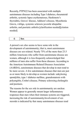 Recently, PTPN22 has been associated with multiple
autoimmune diseases including Type I diabetes, rheumatoid
arthritis, systemic lupus erythematosus, Hashimoto’s
thyroiditis, Graves’ disease, Addison’s disease, Myasthenia
Gravis, vitiligo, systemic sclerosis juvenile idiopathic
arthritis, and psoriatic arthritis.[clarification needed][citation
needed]
6 Sex
A person's sex also seems to have some role in the
development of autoimmunity; that is, most autoimmune
diseases are sex-related. Nearly 75% of the more than 23.5
million Americans who suffer from autoimmune disease are
women, although it is less-frequently acknowledged that
millions of men also suffer from these diseases. According to
the American Autoimmune Related Diseases Association
(AARDA), autoimmune diseases that develop in men tend to
be more severe. A few autoimmune diseases that men are just
as or more likely to develop as women include: ankylosing
spondylitis, type 1 diabetes mellitus, granulomatosis with
polyangiitis, Crohn's disease, Primary sclerosing cholangitis
and psoriasis.
The reasons for the sex role in autoimmunity are unclear.
Women appear to generally mount larger inflammatory
responses than men when their immune systems are triggered,
increasing the risk of autoimmunity.Involvement of sex
steroids is indicated by that many autoimmune diseases tend
 