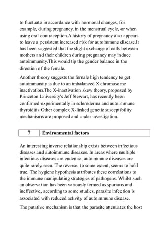 to fluctuate in accordance with hormonal changes, for
example, during pregnancy, in the menstrual cycle, or when
using oral contraception.A history of pregnancy also appears
to leave a persistent increased risk for autoimmune disease.It
has been suggested that the slight exchange of cells between
mothers and their children during pregnancy may induce
autoimmunity.This would tip the gender balance in the
direction of the female.
Another theory suggests the female high tendency to get
autoimmunity is due to an imbalanced X chromosome
inactivation.The X-inactivation skew theory, proposed by
Princeton University's Jeff Stewart, has recently been
confirmed experimentally in scleroderma and autoimmune
thyroiditis.Other complex X-linked genetic susceptibility
mechanisms are proposed and under investigation.
7 Environmental factors
An interesting inverse relationship exists between infectious
diseases and autoimmune diseases. In areas where multiple
infectious diseases are endemic, autoimmune diseases are
quite rarely seen. The reverse, to some extent, seems to hold
true. The hygiene hypothesis attributes these correlations to
the immune manipulating strategies of pathogens. Whilst such
an observation has been variously termed as spurious and
ineffective, according to some studies, parasite infection is
associated with reduced activity of autoimmune disease.
The putative mechanism is that the parasite attenuates the host
 