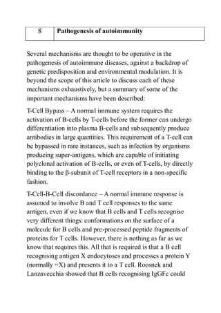 8 Pathogenesis of autoimmunity
Several mechanisms are thought to be operative in the
pathogenesis of autoimmune diseases, against a backdrop of
genetic predisposition and environmental modulation. It is
beyond the scope of this article to discuss each of these
mechanisms exhaustively, but a summary of some of the
important mechanisms have been described:
T-Cell Bypass – A normal immune system requires the
activation of B-cells by T-cells before the former can undergo
differentiation into plasma B-cells and subsequently produce
antibodies in large quantities. This requirement of a T-cell can
be bypassed in rare instances, such as infection by organisms
producing super-antigens, which are capable of initiating
polyclonal activation of B-cells, or even of T-cells, by directly
binding to the β-subunit of T-cell receptors in a non-specific
fashion.
T-Cell-B-Cell discordance – A normal immune response is
assumed to involve B and T cell responses to the same
antigen, even if we know that B cells and T cells recognise
very different things: conformations on the surface of a
molecule for B cells and pre-processed peptide fragments of
proteins for T cells. However, there is nothing as far as we
know that requires this. All that is required is that a B cell
recognising antigen X endocytoses and processes a protein Y
(normally =X) and presents it to a T cell. Roosnek and
Lanzavecchia showed that B cells recognising IgGFc could
 